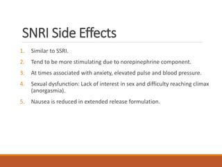 SNRI Side Effects
1. Similar to SSRI.
2. Tend to be more stimulating due to norepinephrine component.
3. At times associated with anxiety, elevated pulse and blood pressure.
4. Sexual dysfunction: Lack of interest in sex and difficulty reaching climax
(anorgasmia).
5. Nausea is reduced in extended release formulation.
 