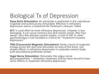 Biological Tx of Depression
Deep Brain Stimulation: An electrode is implanted in the subcallosal
cingulate and continuously stimulated. Effective in refractory
depression and as a treatment for Parkinson's disease. Video
ECT: Is used often to treat refractory depression. Unipolar is less
damaging. It can cause memory loss that mostly remits after four
weeks. Very few placebo control studies. A trial of CBT or other
psychotherapy is not included in criteria for “treatment resistant
depression.”
TMS (Transcranial Magnetic Stimulation): Sends a burst of magnetic
energy across the skull and stimulates an area of the brain. Has
shown effects in refractory depression in a placebo control study.
(Left dorsolateral prefrontal cortex)
Vagal Nerve Stimulation: Stimulates the valgus nerve
(parasympathetic – relaxation response) and has been found to have
some effects in moderate refractory depression.
 