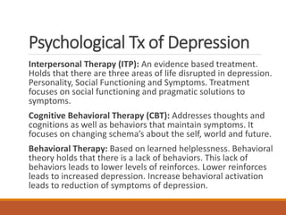Psychological Tx of Depression
Interpersonal Therapy (ITP): An evidence based treatment.
Holds that there are three areas of life disrupted in depression.
Personality, Social Functioning and Symptoms. Treatment
focuses on social functioning and pragmatic solutions to
symptoms.
Cognitive Behavioral Therapy (CBT): Addresses thoughts and
cognitions as well as behaviors that maintain symptoms. It
focuses on changing schema’s about the self, world and future.
Behavioral Therapy: Based on learned helplessness. Behavioral
theory holds that there is a lack of behaviors. This lack of
behaviors leads to lower levels of reinforces. Lower reinforces
leads to increased depression. Increase behavioral activation
leads to reduction of symptoms of depression.
 