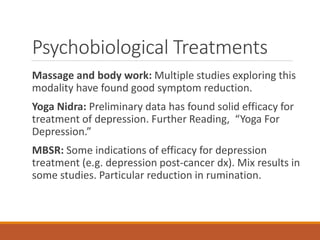 Psychobiological Treatments
Massage and body work: Multiple studies exploring this
modality have found good symptom reduction.
Yoga Nidra: Preliminary data has found solid efficacy for
treatment of depression. Further Reading, “Yoga For
Depression.”
MBSR: Some indications of efficacy for depression
treatment (e.g. depression post-cancer dx). Mix results in
some studies. Particular reduction in rumination.
 