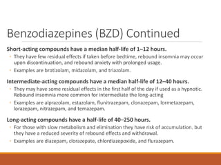 Benzodiazepines (BZD) Continued
Short-acting compounds have a median half-life of 1–12 hours.
◦ They have few residual effects if taken before bedtime, rebound insomnia may occur
upon discontinuation, and rebound anxiety with prolonged usage.
◦ Examples are brotizolam, midazolam, and triazolam.
Intermediate-acting compounds have a median half-life of 12–40 hours.
◦ They may have some residual effects in the first half of the day if used as a hypnotic.
Rebound insomnia more common for intermediate the long-acting
◦ Examples are alprazolam, estazolam, flunitrazepam, clonazepam, lormetazepam,
lorazepam, nitrazepam, and temazepam.
Long-acting compounds have a half-life of 40–250 hours.
◦ For those with slow metabolism and elimination they have risk of accumulation. but
they have a reduced severity of rebound effects and withdrawal.
◦ Examples are diazepam, clorazepate, chlordiazepoxide, and flurazepam.
 