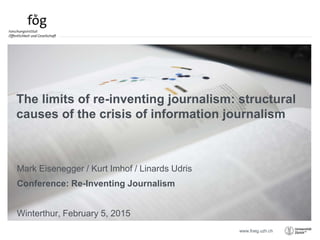 www.foeg.uzh.ch
Mark Eisenegger / Kurt Imhof / Linards Udris
Conference: Re-Inventing Journalism
Winterthur, February 5, 2015
The limits of re-inventing journalism: structural
causes of the crisis of information journalism
 