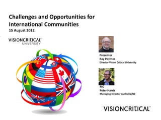 Challenges and Opportunities for
International Communities
15 August 2012




                                   Presenter
                                   Ray Poynter
                                   Director Vision Critical University




                                   MC
                                   Peter Harris
                                   Managing Director Australia/NZ
 
