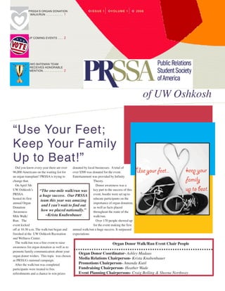  PRSSA’S ORGAN DONATION                           issue 1   Volume 1   2008
           WALK/RUN  .  .  .  .  .  .  .  .  .  . 1




         UP COMING EVENTS  .  .  . 2




         UWO BATEMAN TEAM
           RECEIVES HONORABLE
           MENTION  .  .  .  .  .  .  .  .  .  .  .  . 2




                                                                                   of UW Oshkosh


“Use Your Feet;
Keep Your Family
Up to Beat!”
  Did you know every year there are over   donated by local businesses. A total of
96,000 Americans on the waiting list for   over $500 was donated for the event.
an organ transplant? PRSSA is trying to    Entertainment was provided by Infinity
change that.                                              Theory.
  On April 5th                                              Donor awareness was a
UW Oshkosh’s         “The one-mile walk/run was           key part to the success of this
PRSSA                a huge success. Our PRSSA event, booths were set up to
hosted its first                                          educate participants on the
                      team this year was amazing
annual Organ                                              importance of organ donation,
Donation
                       and I can’t wait to find out       as well as facts placed
Awareness             how we placed nationally.”          throughout the route of the
Mile Walk/               ~Krista Knabenbauer              walk/run.
Run. The                                                    Over 170 people showed up
event kicked                                              for the event making the first
off at 10:30 a.m. The walk/run began and   annual walk/run a huge success. It surpassed
finished at the UW Oshkosh Recreation      expectations
and Wellness Center.
  The walk/run was a free event to raise                                  Organ Donor Walk/Run Event Chair People
awareness for organ donation as well as to
promote family communication about your
                                               Organ Donor Coordinator- Ashley Madaus
organ donor wishes. This topic was chosen
as PRSSA’s national campaign.
                                               Media Relations Chairperson- Krista Knabenbauer
  After the walk/run was completed             Promotions Chairperson- Amanda Kutil
participants were treated to free              Fundraising Chairperson- Heather Wade
refreshments and a chance to win prizes        Event Planning Chairpersons- Craig Bolling & Sheena Northway
 