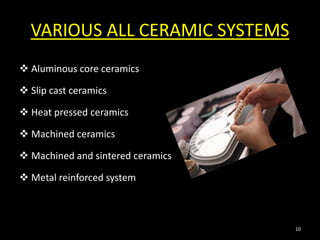 VARIOUS ALL CERAMIC SYSTEMS
 Aluminous core ceramics
 Slip cast ceramics
 Heat pressed ceramics
 Machined ceramics
 Machined and sintered ceramics
 Metal reinforced system
10
 