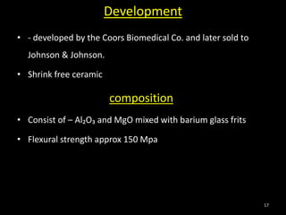Development
• - developed by the Coors Biomedical Co. and later sold to
Johnson & Johnson.
• Shrink free ceramic
composition
• Consist of – Al₂O₃ and MgO mixed with barium glass frits
• Flexural strength approx 150 Mpa
17
 