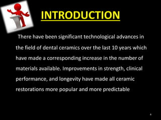 INTRODUCTION
There have been significant technological advances in
the field of dental ceramics over the last 10 years which
have made a corresponding increase in the number of
materials available. Improvements in strength, clinical
performance, and longevity have made all ceramic
restorations more popular and more predictable
4
 