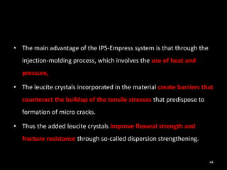 • The main advantage of the IPS-Empress system is that through the
injection-molding process, which involves the use of heat and
pressure,
• The leucite crystals incorporated in the material create barriers that
counteract the buildup of the tensile stresses that predispose to
formation of micro cracks.
• Thus the added leucite crystals improve flexural strength and
fracture resistance through so-called dispersion strengthening.
44
 