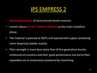 IPS EMPRESS 2
• Second generation of heat pressed dental ceramics
• contain about 65 vol % lithium Disilcate as the main crystalline
phase.
• The material is pressed at 920⁰c and layered with a glass containing
some dispersed apatite crystals
• Their strength is more than twice that of first generation leucite-
reinforced all-ceramics and their good performance has led to their
expanded use to restorations produced by machining.
52
 