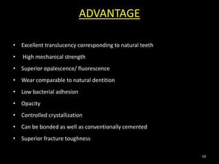 ADVANTAGE
• Excellent translucency corresponding to natural teeth
• High mechanical strength
• Superior opalescence/ fluorescence
• Wear comparable to natural dentition
• Low bacterial adhesion
• Opacity
• Controlled crystallization
• Can be bonded as well as conventionally cemented
• Superior fracture toughness
59
 