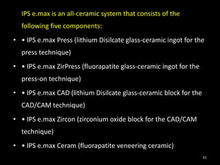 IPS e.max is an all-ceramic system that consists of the
following five components:
• • IPS e.max Press (lithium Disilcate glass-ceramic ingot for the
press technique)
• • IPS e.max ZirPress (fluorapatite glass-ceramic ingot for the
press-on technique)
• • IPS e.max CAD (lithium Disilcate glass-ceramic block for the
CAD/CAM technique)
• • IPS e.max Zircon (zirconium oxide block for the CAD/CAM
technique)
• • IPS e.max Ceram (fluorapatite veneering ceramic)
61
 