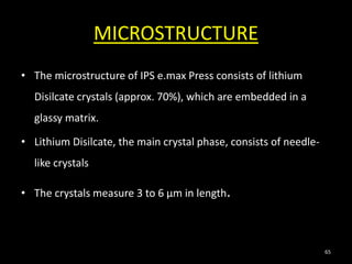 MICROSTRUCTURE
• The microstructure of IPS e.max Press consists of lithium
Disilcate crystals (approx. 70%), which are embedded in a
glassy matrix.
• Lithium Disilcate, the main crystal phase, consists of needle-
like crystals
• The crystals measure 3 to 6 μm in length.
65
 