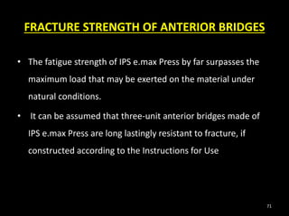 FRACTURE STRENGTH OF ANTERIOR BRIDGES
• The fatigue strength of IPS e.max Press by far surpasses the
maximum load that may be exerted on the material under
natural conditions.
• It can be assumed that three-unit anterior bridges made of
IPS e.max Press are long lastingly resistant to fracture, if
constructed according to the Instructions for Use
71
 