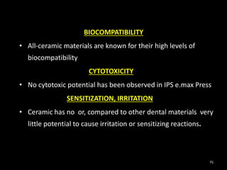 75
BIOCOMPATIBILITY
• All-ceramic materials are known for their high levels of
biocompatibility
CYTOTOXICITY
• No cytotoxic potential has been observed in IPS e.max Press
SENSITIZATION, IRRITATION
• Ceramic has no or, compared to other dental materials very
little potential to cause irritation or sensitizing reactions.
 