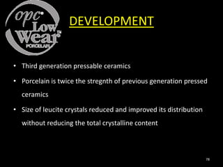 DEVELOPMENT
• Third generation pressable ceramics
• Porcelain is twice the stregnth of previous generation pressed
ceramics
• Size of leucite crystals reduced and improved its distribution
without reducing the total crystalline content
78
 