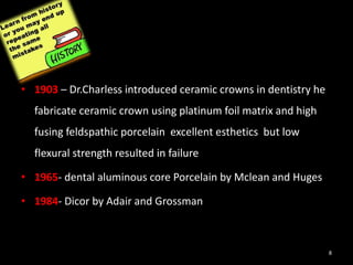 • 1903 – Dr.Charless introduced ceramic crowns in dentistry he
fabricate ceramic crown using platinum foil matrix and high
fusing feldspathic porcelain excellent esthetics but low
flexural strength resulted in failure
• 1965- dental aluminous core Porcelain by Mclean and Huges
• 1984- Dicor by Adair and Grossman
8
 
