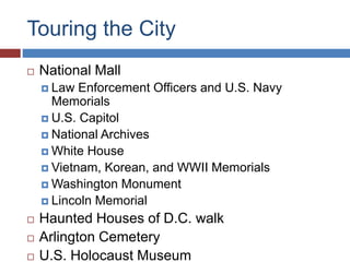 Touring the City
? National Mall
? Law Enforcement Officers and U.S. Navy
Memorials
? U.S. Capitol
? National Archives
? White House
? Vietnam, Korean, and WWII Memorials
? Washington Monument
? Lincoln Memorial
? Haunted Houses of D.C. walk
? Arlington Cemetery
? U.S. Holocaust Museum
 