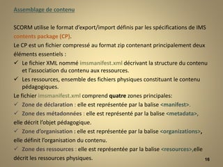 Assemblage de contenu
SCORM utilise le format d’export/import définis par les spécifications de IMS
contents package (CP).
Le CP est un fichier compressé au format zip contenant principalement deux
éléments essentiels :
 Le fichier XML nommé imsmanifest.xml décrivant la structure du contenu
et l’association du contenu aux ressources.
 Les ressources, ensemble des fichiers physiques constituant le contenu
pédagogiques.
Le fichier imsmanifest.xml comprend quatre zones principales:
 Zone de déclaration : elle est représentée par la balise <manifest>.
 Zone des métadonnées : elle est représenté par la balise <metadata>,
elle décrit l’objet pédagogique.
 Zone d’organisation : elle est représentée par la balise <organizations>,
elle définit l’organisation du contenu.
 Zone des ressources : elle est représentée par la balise <resources>,elle
décrit les ressources physiques. 16
 