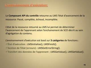 Le Composant API du contrôle retourne au LMS l’état d’avancement de la
ressource: Passé, complète, échoué, incomplète.
L’état de la ressource retourné au LMS lui permet de déterminer
l’avancement de l’apprenant selon l’enchainement de SCO décrit au sein
d’agrégation du contenu.
L’environnement d’exécution est basé sur 3 catégories de fonctions :
État d’exécution : LMSInitialize(), LMSFinish().
Gestion de l’état (erreurs) : LMSGetErrorString().
Transfert des données de l’apprenant : LMSGetValue(), LMSSetValue().
19
 