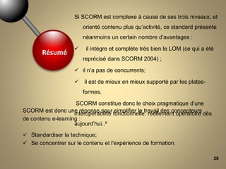 28
SCORM est donc une réponse pour simplifier le travail des concepteurs
de contenu e-learning :
 Standardiser la technique;
 Se concentrer sur le contenu et l'expérience de formation.
Si SCORM est complexe à cause de ses trois niveaux, et
orienté contenu plus qu’activité, ce standard présente
néanmoins un certain nombre d’avantages :
 il intègre et complète très bien le LOM (ce qui a été
reprécisé dans SCORM 2004) ;
 il n’a pas de concurrents;
 il est de mieux en mieux supporté par les plates-
formes.
SCORM constitue donc le choix pragmatique d’une
interopérabilité fonctionnelle. réellement opératoire dès
aujourd’hui..²
Résumé
 