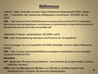 Références
 Bertin, Gilles. Sharable Content Object Reference Metadata(SCORM). Babel -
edit-_, l’indexation des ressources pédagogique numériques -ENSSIB- janvier
2006.
URL: http://www.enssib.fr/bibliotheque-numerique/documents/1232-l-indexation-
des-ressources-pedagogiques-numeriques-un-partenariat-a-creer-entre-les-scd-et-
les-services-tice-au-sein-des-universites.pdf
Sébastien Fraysse. tandardisation (SCORM, xAPI)
URL: http://www.elearning-standard.com/fr/scorm-en-10-questions/
 Les avantages de la compatibilité SCORM (Sharable Content Object Reference
Model)
URL: http://cursus.edu/article/9095/les-avantages-compatibilite-scorm-sharable-
content/#.VmN7oXYvfIV
Glossaire
API : Application Programming Interface - une interface de programmation (classe,
méthode, fonction).
LMS: Learning Management System: ou LSS est un système logiciel web
développé pour la gestion de parcours pédagogiques. 29
 