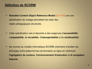  Sharable Content Object Reference Model (SCORM) est une
spécification de codage permettant de créer des
objets pédagogiques structurés.
 Cette spécification vise à répondre à des exigences d'accessibilité,
d'adaptabilité, de durabilité, d'interopérabilité et de réutilisabilité.
 les normes du modèle informatique SCORM cherchent à faciliter les
échanges entre plates-formes de formation en ligne en maîtrisant
l'agrégation de contenu, l'environnement d'exécution et la navigation
Internet.
7
Définition de SCORM
 