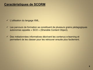  L’utilisation du langage XML .
 Les parcours de formation se constituent de plusieurs grains pédagogiques
autonomes appelés « SCO » (Sharable Content Object).
 Des métadonnées informatives décrivent les contenus e-learning et
permettent de les classer pour les retrouver ensuite plus facilement.
8
Caractéristiques de SCORM
 