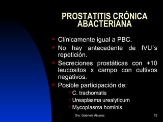 PROSTATITIS CRÓNICA ABACTERIANA Clínicamente igual a PBC. No hay antecedente de IVU´s repetición. Secreciones prostáticas con +10 leucositos x campo con cultivos negativos. Posible participación de: C. trachomatis Ureaplasma urealyticum Mycoplasma hominis. 