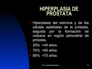 HIPERPLASIA DE PRÓSTATA Hiperplasia del estroma y de las células epiteliales de la próstata, seguida por la formación de nódulos en región periuretral de próstata. 20%  >40 años. 70%  >60 años. 90%  >70 años. 