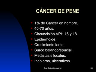 CÁNCER DE PENE 1% de Cáncer en hombre. 40-70 años. Circuncisión.VPH 16 y 18. Epidermoide. Crecimiento lento. Surco balanoprepucial. Metástasis locales. Indoloros, ulcerativos. 