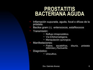 PROSTATITIS BACTERIANA AGUDA Inflamación supurada, aguda, focal o difusa de la próstata. Bacilos gram (-),  enterococos, estafilococos Transmisión : Reflujo intraprostático. Vía linfohematógena. Manipulación quirúrgica. Manifestaciones: Fiebre, escalofríos, disuria, próstata dolorosa y fluctuante. Diagnóstico: Urocultivo.  