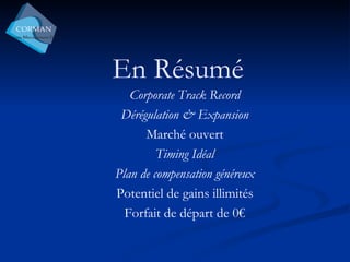 En Résumé Corporate Track Record Dérégulation & Expansion Marché ouvert Timing Idéal Plan de compensation généreux Potentiel de gains illimités Forfait de départ de 0€ 