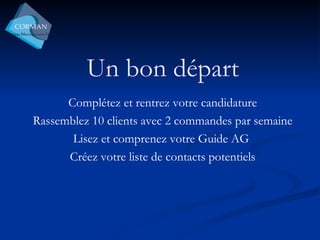 Un bon départ Complétez et rentrez votre candidature Rassemblez 10 clients avec 2 commandes par semaine Lisez et comprenez votre Guide AG  Créez votre liste de contacts potentiels 