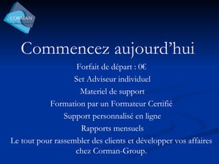 Commencez aujourd’hui Forfait de départ : 0€ Set Adviseur individuel Materiel de support Formation par un Formateur Certifié  Support personnalisé en ligne Rapports mensuels Le tout pour rassembler des clients et développer vos affaires chez Corman-Group. 