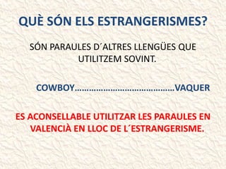 QUÈ SÓN ELS ESTRANGERISMES?
SÓN PARAULES D´ALTRES LLENGÜES QUE
UTILITZEM SOVINT.
COWBOY……………………………………VAQUER
ES ACONSELLABLE UTILITZAR LES PARAULES EN
VALENCIÀ EN LLOC DE L´ESTRANGERISME.

 