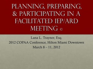 Planning, Preparing,
 & Participating in a
  facilitated IEP/ARD
       Meeting ©
            Lana L. Traynor, Esq.
2012 COPAA Conference, Hilton Miami Downtown
             March 8 – 11, 2012
 