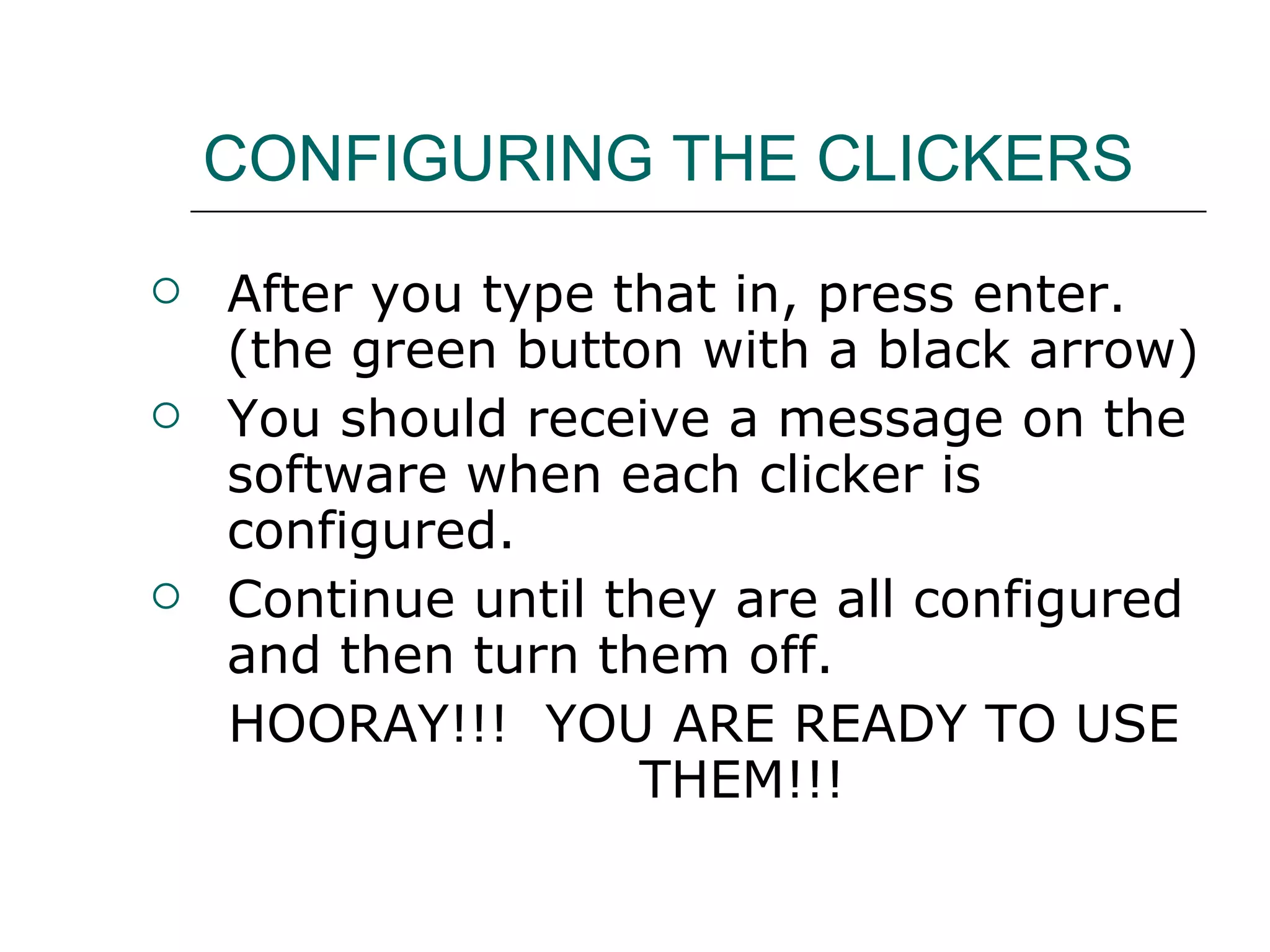 CONFIGURING THE CLICKERS After you type that in, press enter.  (the green button with a black arrow) You should receive a message on the software when each clicker is configured. Continue until they are all configured and then turn them off. HOORAY!!!  YOU ARE READY TO USE THEM!!! 