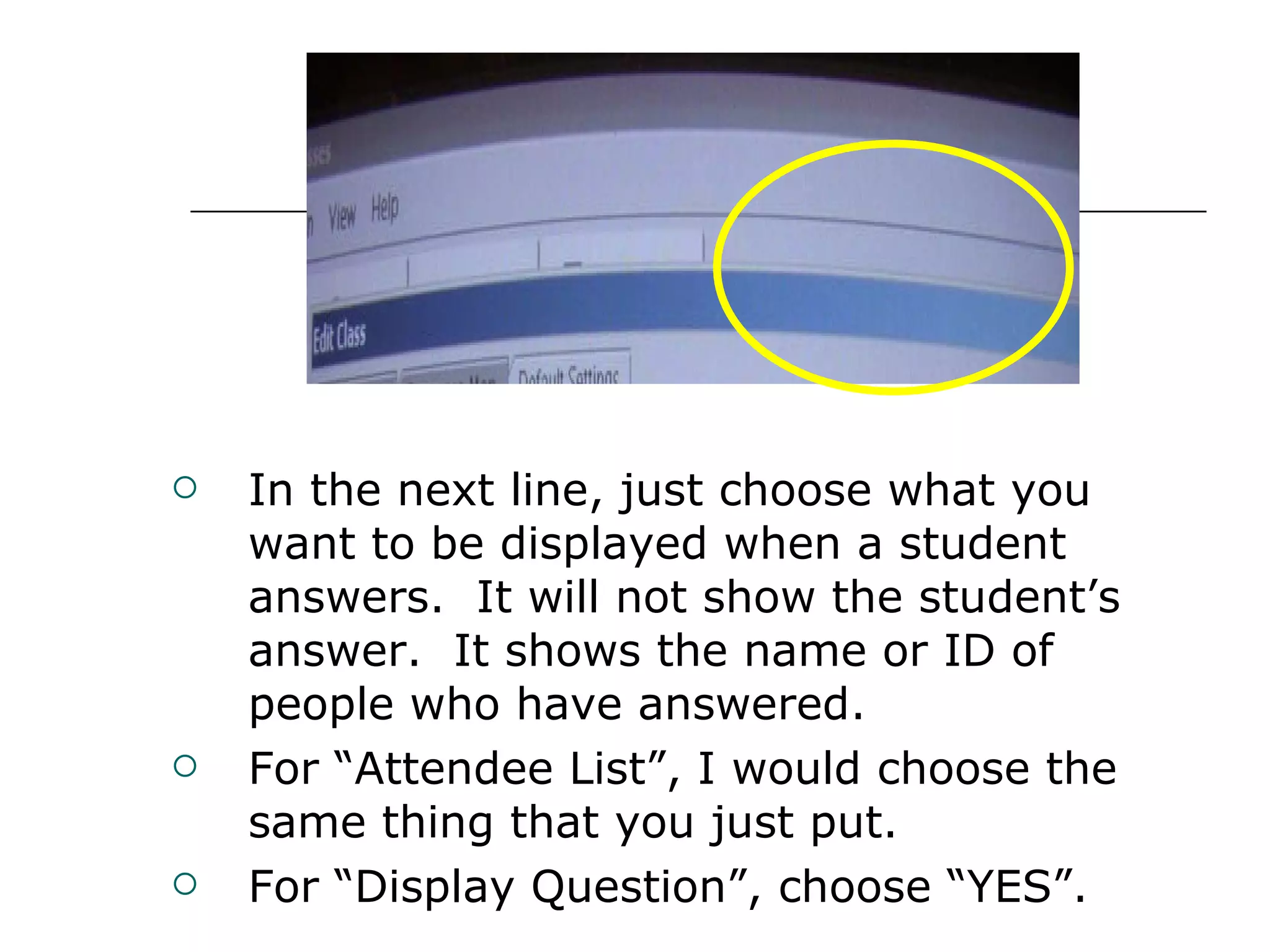 In the next line, just choose what you want to be displayed when a student answers.  It will not show the student’s answer.  It shows the name or ID of people who have answered. For “Attendee List”, I would choose the same thing that you just put. For “Display Question”, choose “YES”. 