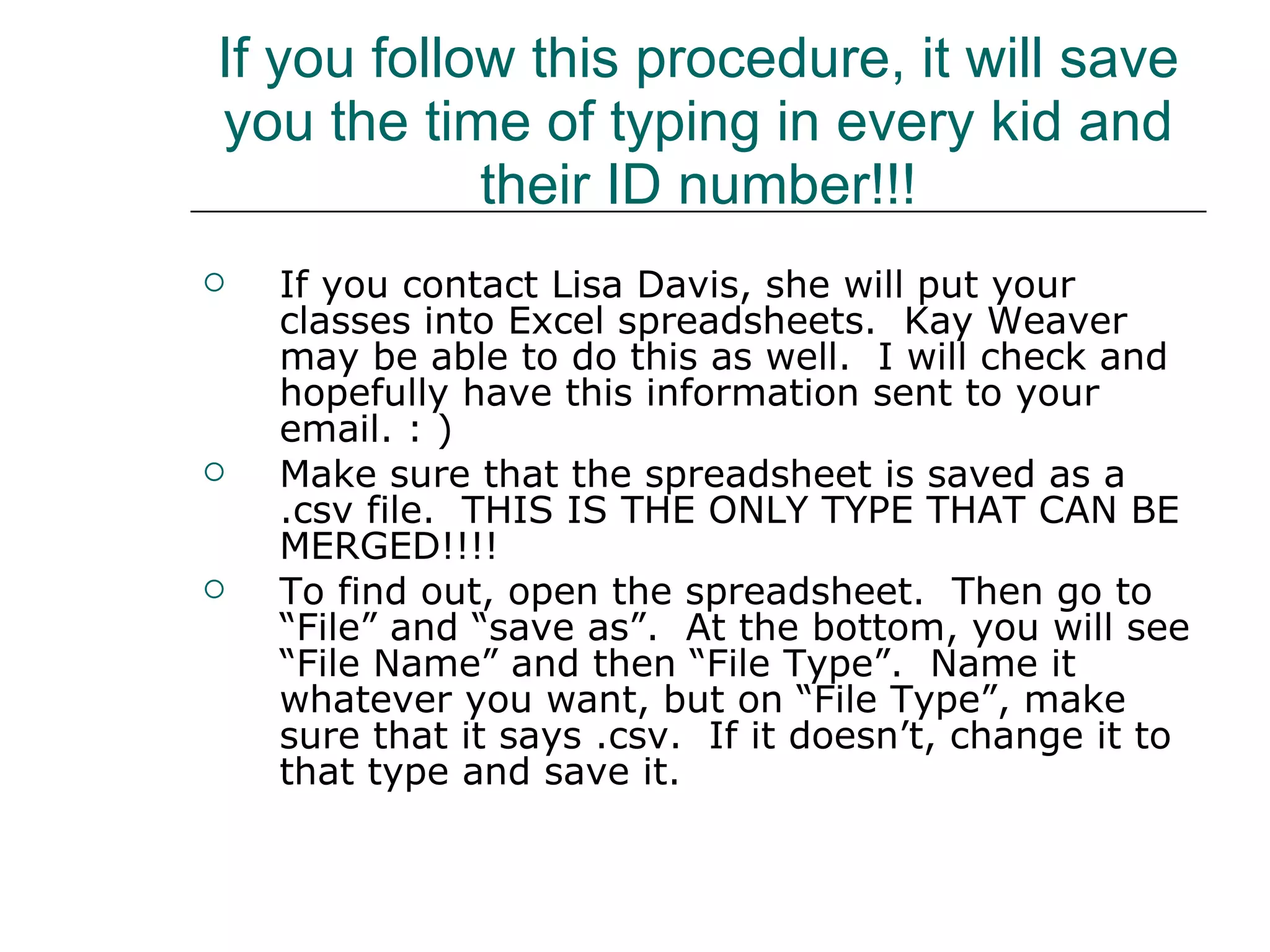 If you follow this procedure, it will save you the time of typing in every kid and their ID number!!! If you contact Lisa Davis, she will put your classes into Excel spreadsheets.  Kay Weaver may be able to do this as well.  I will check and hopefully have this information sent to your email. : ) Make sure that the spreadsheet is saved as a .csv file.  THIS IS THE ONLY TYPE THAT CAN BE MERGED!!!! To find out, open the spreadsheet.  Then go to “File” and “save as”.  At the bottom, you will see “File Name” and then “File Type”.  Name it whatever you want, but on “File Type”, make sure that it says .csv.  If it doesn’t, change it to that type and save it. 