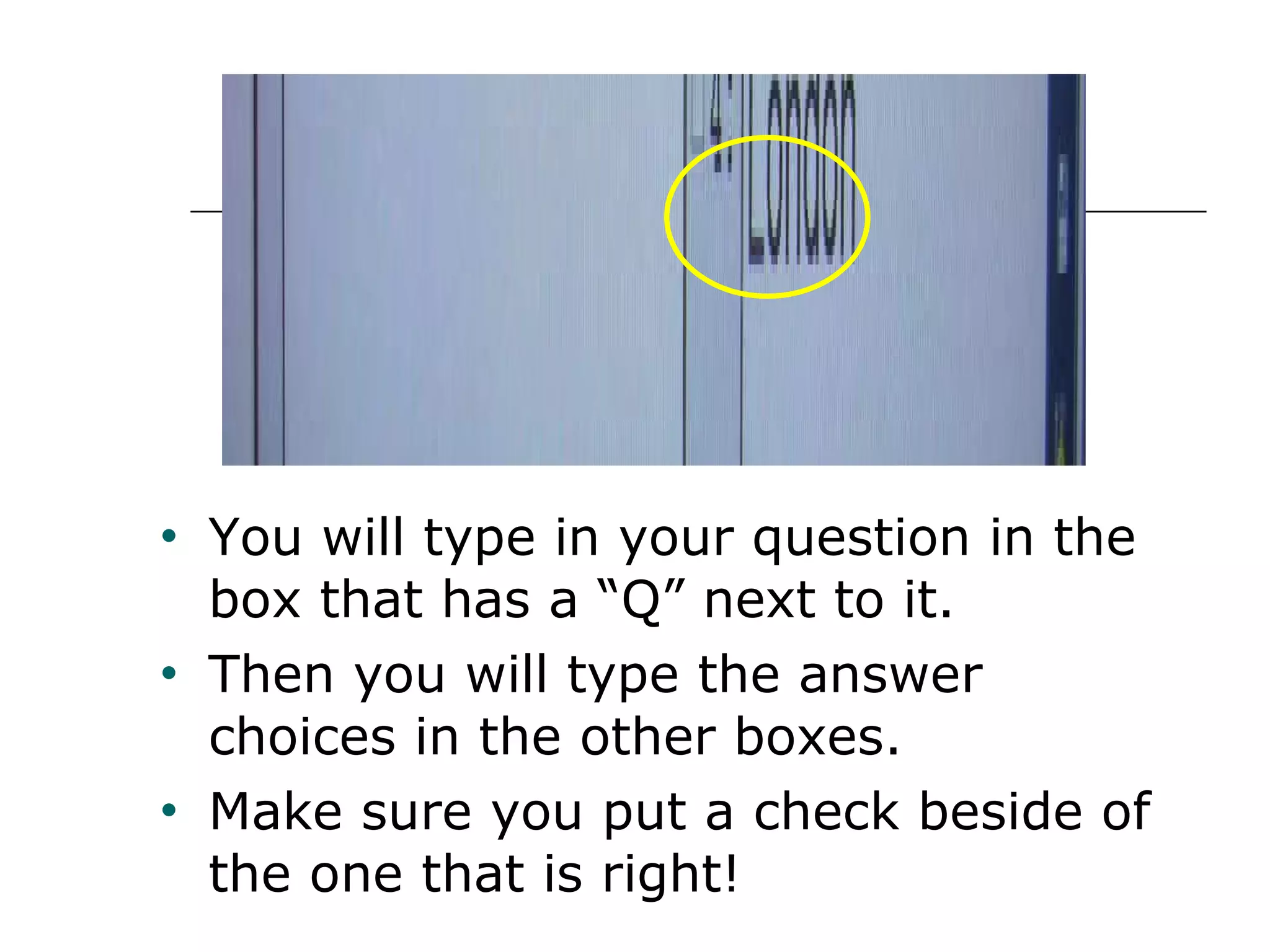 You will type in your question in the box that has a “Q” next to it.  Then you will type the answer choices in the other boxes.  Make sure you put a check beside of the one that is right! 
