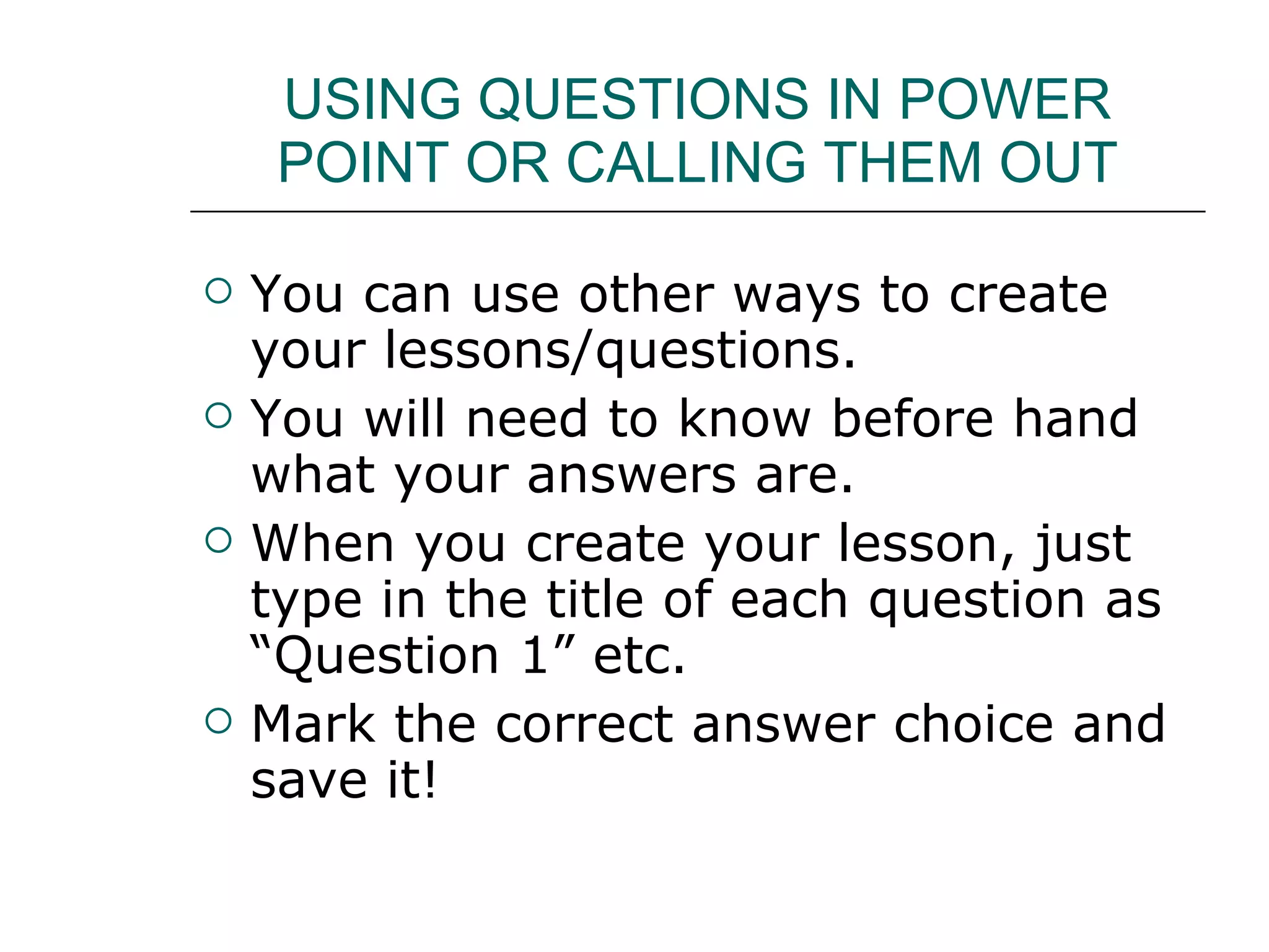 USING QUESTIONS IN POWER POINT OR CALLING THEM OUT You can use other ways to create your lessons/questions. You will need to know before hand what your answers are. When you create your lesson, just type in the title of each question as “Question 1” etc. Mark the correct answer choice and save it! 