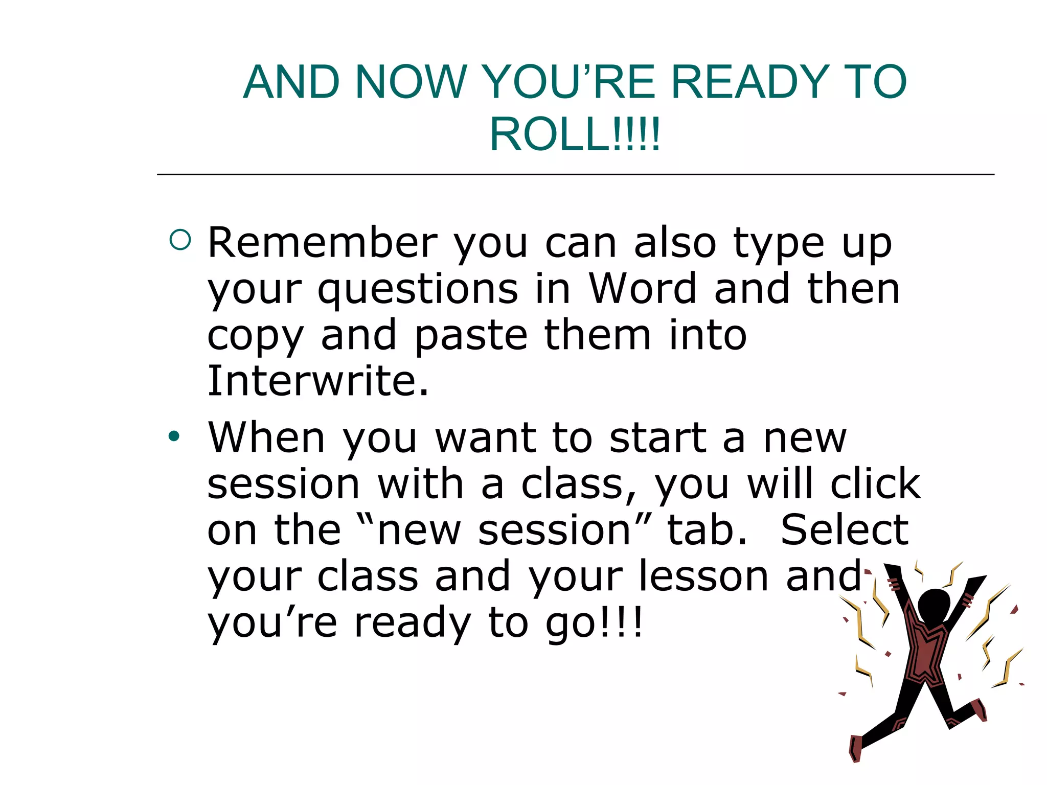 AND NOW YOU’RE READY TO ROLL!!!! Remember you can also type up your questions in Word and then copy and paste them into Interwrite. When you want to start a new session with a class, you will click on the “new session” tab.  Select your class and your lesson and you’re ready to go!!! 
