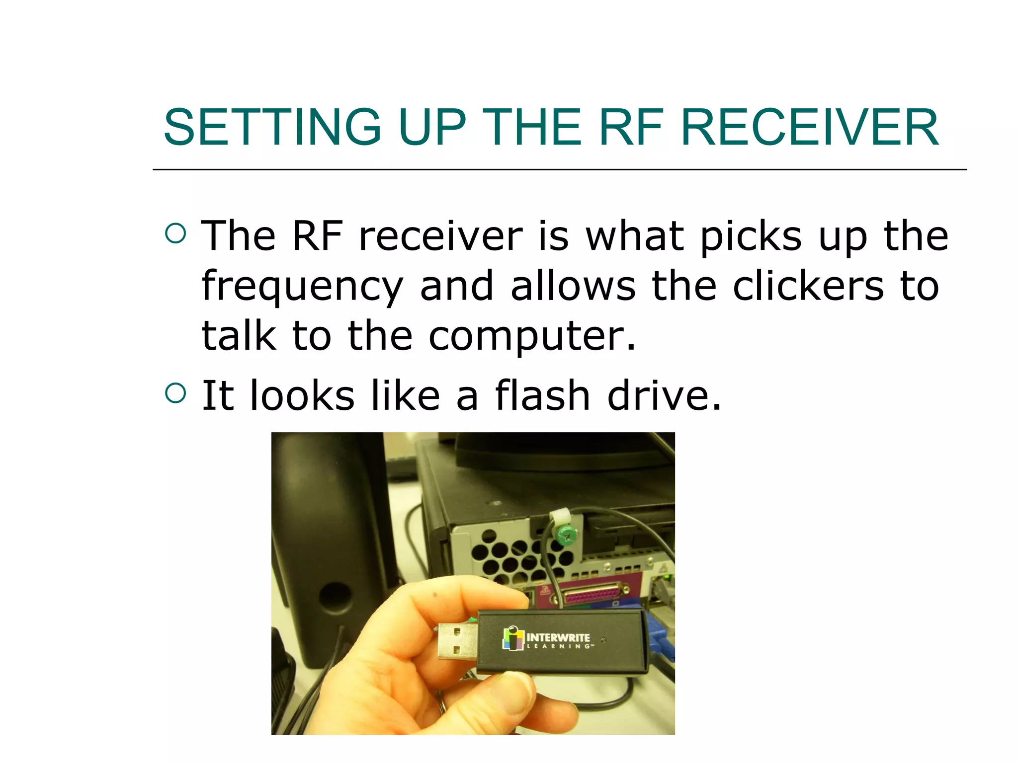 SETTING UP THE RF RECEIVER The RF receiver is what picks up the frequency and allows the clickers to talk to the computer.  It looks like a flash drive.  
