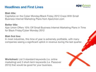 Headlines and First Lines
Blah title:
Capitalize on the Cyber Monday/Black Friday 2012 Craze With Small
Business Internet Marketing Plans from AjaxUnion.com

Better title:
Ajax Union Offers 10% Off Small Business Internet Marketing Plans in Time
for Black Friday/Cyber Monday 2012

Blah first line:
In most industries, this time of year is extremely profitable, with many
companies seeing a significant uptick in revenue during the last quarter.




Worksheet: List 3 standard keywords (i.e. online
marketing) and 3 short-term keywords (i.e. Passover
2013) that would be good for your business.
 