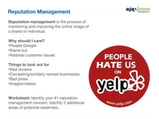 Reputation Management
Reputation management is the process of
monitoring and improving the online image of
a brand or individual.

Why should I care?
•People Google
•Stand out
•Address customer issues

Things to look out for
•Bad reviews
•Competing/similarly named businesses
•Bad press
•Images/videos


Worksheet: Identify your #1 reputation
management concern. Identify 2 additional
areas of potential weakness.
 