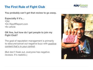 The First Rule of Fight Club
You probably can’t get that review to go away.

Especially if it’s…
•Old
•On RipoffReport.com
•An article

OK fine, but how do I get people to join my
Fight Club?

The goal of reputation management is primarily
to obscure/cancel out negative buzz with positive
content that’s in your control.

(But don’t freak out, everyone has negative
reviews. It’s realistic.)
 