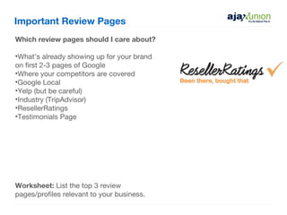 Important Review Pages
Which review pages should I care about?

•What’s already showing up for your brand
on first 2-3 pages of Google
•Where your competitors are covered
•Google Local
•Yelp (but be careful)
•Industry (TripAdvisor)
•ResellerRatings
•Testimonials Page




Worksheet: List the top 3 review
pages/profiles relevant to your business.
 