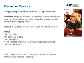 Consumer Reviews
“Happy people don’t kill people.” — Legally Blonde

Problem: Angry consumers, disgruntled former employees,
and your competition are more motivated to post negative
reviews than happy people

Solution: Be proactive. Seek out your own good reviews.

How?
•On your site
•In follow-up emails
•On the phone
•Turn random praise INTO reviews (Facebook, letters)
•Offer incentives



Worksheet: Brainstorm 2 ways you can recruit reviews
from your customers or clients.
 