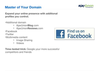 Master of Your Domain
Expand your online presence with additional
profiles you control.

•Additional domain
        • AjaxUnionBlog.com
        • AjaxUnionReviews.com
•Facebook
•Twitter
•Multimedia content
        • Image Sharing
        • Videos

Time-tested trick: Google your more successful
competitors and friends
 