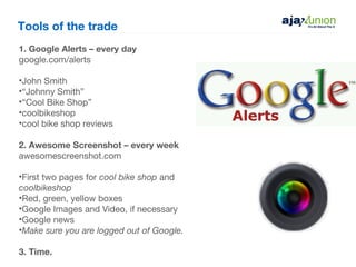 Tools of the trade
1. Google Alerts – every day
google.com/alerts

•John Smith
•“Johnny Smith”
•“Cool Bike Shop”
•coolbikeshop
•cool bike shop reviews

2. Awesome Screenshot – every week
awesomescreenshot.com

•First two pages for cool bike shop and
coolbikeshop
•Red, green, yellow boxes
•Google Images and Video, if necessary
•Google news
•Make sure you are logged out of Google.

3. Time.
 